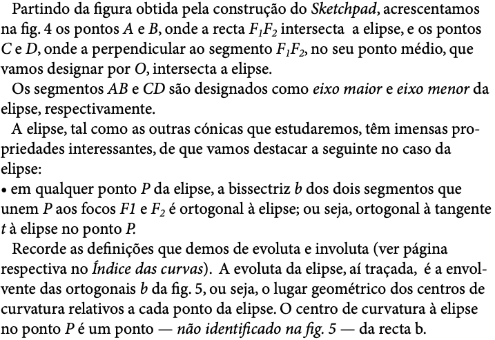 Partindo da figura obtida pela construção do Sketchpad, acrescentamos na fig. 4 os pontos A e B, onde a recta F1F2 intersecta a elipse, e os pontos C e D, onde a perpendicular ao segmento F1F2, no seu ponto médio, que vamos designar por O, intersecta a elipse.   Os segmentos AB e CD são designados como eixo maior e eixo menor da elipse, respectivamente. A elipse, tal como as outras cónicas que estudaremos, têm imensas pro-priedades interessantes, de que vamos destacar a seguinte no caso da elipse: • em qualquer ponto P da elipse, a bissectriz b dos dois segmentos que unem P aos focos F1 e F2 é ortogonal à elipse; ou seja, ortogonal à tangente t à elipse no ponto P. Recorde as definições que demos de evoluta e involuta (ver página respectiva no Índice das curvas). A evoluta da elipse, aí traçada, é a envol-vente das ortogonais b da fig. 5, ou seja, o lugar geométrico dos centros de curvatura relativos a cada ponto da elipse. O centro de curvatura à elipse no ponto P é um ponto — não identificado na fig. 5 — da recta b. 