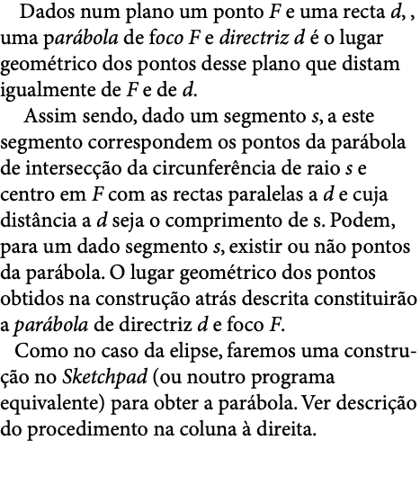  Dados num plano um ponto F e uma recta d, , uma parábola de foco F e directriz d é o lugar geométrico dos pontos desse plano que distam igualmente de F e de d. Assim sendo, dado um segmento s, a este segmento correspondem os pontos da parábola de intersecção da circunferência de raio s e centro em F com as rectas paralelas a d e cuja distância a d seja o comprimento de s. Podem, para um dado segmento s, existir ou não pontos da parábola. O lugar geométrico dos pontos obtidos na construção atrás descrita constituirão a parábola de directriz d e foco F.   Como no caso da elipse, faremos uma constru-ção no Sketchpad (ou noutro programa equivalente) para obter a parábola. Ver descrição do procedimento na coluna à direita. 