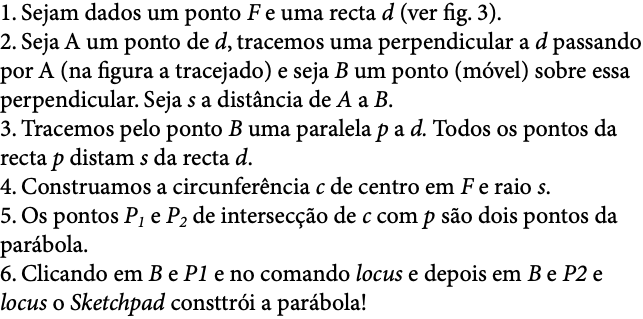 1. Sejam dados um ponto F e uma recta d (ver fig. 3). 2. Seja A um ponto de d, tracemos uma perpendicular a d passando por A (na figura a tracejado) e seja B um ponto (móvel) sobre essa perpendicular. Seja s a distância de A a B. 3. Tracemos pelo ponto B uma paralela p a d. Todos os pontos da recta p distam s da recta d. 4. Construamos a circunferência c de centro em F e raio s. 5. Os pontos P1 e P2 de intersecção de c com p são dois pontos da parábola. 6. Clicando em B e P1 e no comando locus e depois em B e P2 e locus o Sketchpad consttrói a parábola! 