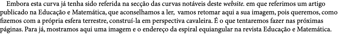  Embora esta curva já tenha sido referida na secção das curvas notáveis deste website. em que referimos um artigo publicado na Educação e Matemática, que aconselhamos a ler, vamos retomar aqui a sua imagem, pois queremos, como fizemos com a própria esfera terrestre, construí-la em perspectiva cavaleira. É o que tentaremos fazer nas próximas páginas. Para já, mostramos aqui uma imagem e o endereço da espiral equiangular na revista Educação e Matemática. 